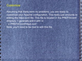 Customize Assuming that there were no problems, you are ready to customize your Apache configuration. This really just amounts to editing the httpd.conf file. This file is located in the PREFIX/conf directory. I generally edit it with vi: vi PREFIX/conf/httpd.conf Note: you'll need to be root to edit this file.  