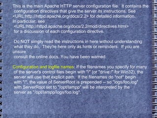 This is the main Apache HTTP server configuration file.  It contains the configuration directives that give the server its instructions. See <URL:http://httpd.apache.org/docs/2.2> for detailed information. In particular, see  <URL:http://httpd.apache.org/docs/2.2/mod/directives.html> for a discussion of each configuration directive. Do NOT simply read the instructions in here without understanding what they do.  They're here only as hints or reminders.  If you are unsure consult the online docs. You have been warned.  Configuration and logfile names : If the filenames you specify for many of the server's control files begin with "/" (or "drive:/" for Win32), the server will use that explicit path.  If the filenames do *not* begin with "/", the value of ServerRoot is prepended -- so "logs/foo.log" with ServerRoot set to "/opt/lampp" will be interpreted by the server as "/opt/lampp/logs/foo.log". 