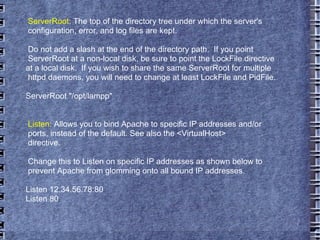 ServerRoot : The top of the directory tree under which the server's configuration, error, and log files are kept. Do not add a slash at the end of the directory path.  If you point ServerRoot at a non-local disk, be sure to point the LockFile directive at a local disk.  If you wish to share the same ServerRoot for multiple httpd daemons, you will need to change at least LockFile and PidFile. ServerRoot "/opt/lampp" Listen : Allows you to bind Apache to specific IP addresses and/or ports, instead of the default. See also the <VirtualHost> directive. Change this to Listen on specific IP addresses as shown below to  prevent Apache from glomming onto all bound IP addresses. Listen 12.34.56.78:80 Listen 80 