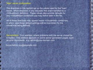 'Main' server configuration The directives in this section set up the values used by the 'main' server, which responds to any requests that aren't handled by a <VirtualHost> definition.  These values also provide defaults for any <VirtualHost> containers you may define later in the file. All of these directives may appear inside <VirtualHost> containers, in which case these default settings will be overridden for the virtual host being defined. ServerAdmin :  Your address, where problems with the server should be e-mailed.  This address appears on some server-generated pages, such as error documents.  e.g. admin@your-domain.com ServerAdmin you@example.com 