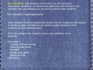 DocumentRoot :  The directory out of which you will serve your documents. By default, all requests are taken from this directory, but symbolic links and aliases may be used to point to other locations. DocumentRoot "/opt/lampp/htdocs" Each directory to which Apache has access can be configured with respect to which services and features are allowed and/or disabled in that directory (and its subdirectories).  First, we configure the "default" to be a very restrictive set of  features.  <Directory /> Options FollowSymLinks AllowOverride None #XAMPP #Order deny,allow #Deny from all </Directory> 