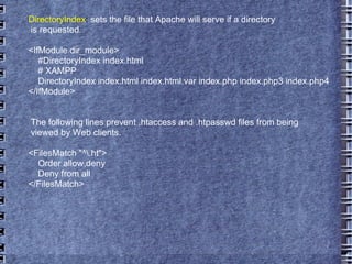 DirectoryIndex :  sets the file that Apache will serve if a directory is requested. <IfModule dir_module> #DirectoryIndex index.html # XAMPP DirectoryIndex index.html index.html.var index.php index.php3 index.php4 </IfModule> The following lines prevent .htaccess and .htpasswd files from being  viewed by Web clients.  <FilesMatch "^\.ht"> Order allow,deny Deny from all </FilesMatch> 