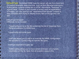 DefaultType :  the default MIME type the server will use for a document if it cannot otherwise determine one, such as from filename extensions. If your server contains mostly text or HTML documents, "text/plain" is a good value.  If most of your content is binary, such as applications or images, you may want to use "application/octet-stream" instead to keep browsers from trying to display binary files as though they are text. DefaultType text/plain <IfModule mime_module> TypesConfig points to the file containing the list of mappings from filename extension to MIME-type. TypesConfig etc/mime.types AddType allows you to add to or override the MIME configuration file specified in TypesConfig for specific file types. AddType application/x-gzip .tgz AddEncoding allows you to have certain browsers uncompress information on the fly. Note: Not all browsers support this. 