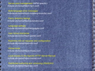 Server-pool management  (MPM specific) Include etc/extra/httpd-mpm.conf Multi-language error messages Include etc/extra/httpd-multilang-errordoc.conf Fancy directory listings Include etc/extra/httpd-autoindex.conf Language settings Include etc/extra/httpd-languages.conf User home directories Include etc/extra/httpd-userdir.conf Real-time info on requests and configuration Include etc/extra/httpd-info.conf Virtual hosts Include etc/extra/httpd-vhosts.conf Local access to the Apache HTTP Server Manual Include etc/extra/httpd-manual.conf Distributed authoring and versioning (WebDAV) Include etc/extra/httpd-dav.conf 