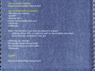 Various default settings Include etc/extra/httpd-default.conf Secure (SSL/TLS) connections <IfModule ssl_module> XAMPP <IfDefine SSL> Include etc/extra/httpd-ssl.conf </IfDefine> </IfModule> Note: The following must must be present to support starting without SSL on platforms with no /dev/random equivalent but a statically compiled-in mod_ssl. <IfModule ssl_module> SSLRandomSeed startup builtin SSLRandomSeed connect builtin </IfModule> XAMPP Include etc/extra/httpd-xampp.conf 