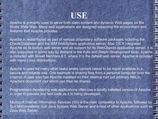 USE Apache is primarily used to serve both static content and dynamic Web pages on the World Wide Web. Many web applications are designed expecting the environment and features that Apache provides. Apache is redistributed as part of various proprietary software packages including the Oracle Database and the IBM WebSphere application server. Mac OS X integrates Apache as its built-in web server and as support for its WebObjects application server. It is also supported in some way by Borland in the Kylix and Delphi development tools. Apache is included with Novell NetWare 6.5, where it is the default web server. Apache is included with many Linux distributions. Apache is used for many other tasks where content needs to be made available in a secure and reliable way. One example is sharing files from a personal computer over the Internet. A user who has Apache installed on their desktop can put arbitrary files in Apache's document root which can then be shared. Programmers developing web applications often use a locally installed version of Apache in order to preview and test code as it is being developed. Microsoft Internet Information Services (IIS) is the main competitor to Apache, followed by Sun Microsystems' Sun Java System Web Server and a host of other applications such as Zeus Web Server. 