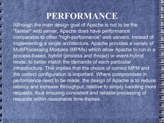 PERFORMANCE Although the main design goal of Apache is not to be the "fastest" web server, Apache does have performance comparable to other "high-performance" web servers. Instead of implementing a single architecture, Apache provides a variety of MultiProcessing Modules (MPMs) which allow Apache to run in a process-based, hybrid (process and thread) or event-hybrid mode, to better match the demands of each particular infrastructure. This implies that the choice of correct MPM and the correct configuration is important. Where compromises in performance need to be made, the design of Apache is to reduce latency and increase throughput, relative to simply handling more requests, thus ensuring consistent and reliable processing of requests within reasonable time-frames. 