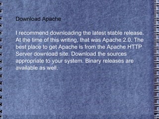 Download Apache I recommend downloading the latest stable release. At the time of this writing, that was Apache 2.0. The best place to get Apache is from the Apache HTTP Server download site. Download the sources appropriate to your system. Binary releases are available as well.  