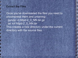 Extract the Files Once you've downloaded the files you need to uncompress them and untarring: gunzip -d httpd-2_0_NN.tar.gz tar xvf httpd-2_0_NN.tar This creates a new directory under the current directory with the source files. 