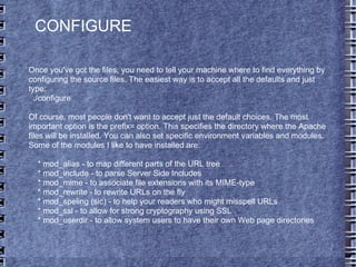 Once you've got the files, you need to tell your machine where to find everything by configuring the source files. The easiest way is to accept all the defaults and just type: ./configure Of course, most people don't want to accept just the default choices. The most important option is the prefix= option. This specifies the directory where the Apache files will be installed. You can also set specific environment variables and modules. Some of the modules I like to have installed are: * mod_alias - to map different parts of the URL tree * mod_include - to parse Server Side Includes * mod_mime - to associate file extensions with its MIME-type * mod_rewrite - to rewrite URLs on the fly * mod_speling (sic) - to help your readers who might misspell URLs * mod_ssl - to allow for strong cryptography using SSL * mod_userdir - to allow system users to have their own Web page directories CONFIGURE 