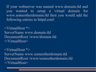 If your webserver was named www.domain.tld and you wanted to setup a virtual domain for www.someotherdomain.tld then you would add the following entries to httpd.conf: <VirtualHost *> ServerName www.domain.tld DocumentRoot /www/domain.tld </VirtualHost> <VirtualHost *> ServerName www.someotherdomain.tld DocumentRoot /www/someotherdomain.tld </VirtualHost> 