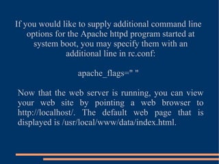 If you would like to supply additional command line options for the Apache httpd program started at system boot, you may specify them with an additional line in rc.conf: apache_flags=" " Now that the web server is running, you can view your web site by pointing a web browser to http://localhost/. The default web page that is displayed is /usr/local/www/data/index.html. 