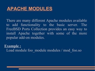 APACHE MODULES There are many different Apache modules available to add functionality to the basic server. The FreeBSD Ports Collection provides an easy way to install Apache together with some of the more popular add-on modules. Example : Load module foo_module modules / mod_foo.so 
