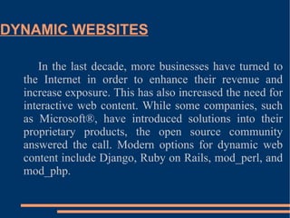 DYNAMIC WEBSITES In the last decade, more businesses have turned to the Internet in order to enhance their revenue and increase exposure. This has also increased the need for interactive web content. While some companies, such as Microsoft®, have introduced solutions into their proprietary products, the open source community answered the call. Modern options for dynamic web content include Django, Ruby on Rails, mod_perl, and mod_php. 