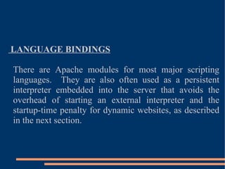 LANGUAGE BINDINGS There are Apache modules for most major scripting languages.  They are also often used as a persistent interpreter embedded into the server that avoids the overhead of starting an external interpreter and the startup-time penalty for dynamic websites, as described in the next section. 
