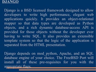 DJANGO Django is a BSD licensed framework designed to allow developers to write high performance, elegant web applications quickly. It provides an object-relational mapper so that data types are developed as Python objects, and a rich dynamic database-access API is provided for those objects without the developer ever having to write SQL. It also provides an extensible template system so that the logic of the application is separated from the HTML presentation. Django depends on mod_python, Apache, and an SQL database engine of your choice. The FreeBSD Port will install all of these pre-requisites for you with the appropriate flags. 