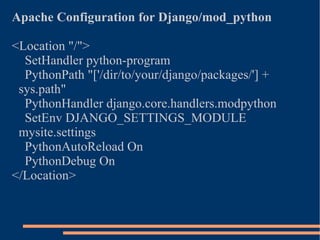 Apache Configuration for Django/mod_python <Location "/"> SetHandler python-program PythonPath "['/dir/to/your/django/packages/'] + sys.path" PythonHandler django.core.handlers.modpython SetEnv DJANGO_SETTINGS_MODULE mysite.settings PythonAutoReload On PythonDebug On </Location> 
