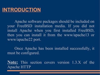 INTRODUCTION Apache software packages should be included on your FreeBSD installation media. If you did not install Apache when you first installed FreeBSD, then you can install it from the www/apache13 or www/apache22 port. Once Apache has been installed successfully, it must be configured. Note:  This section covers version 1.3.X of the Apache HTTP  
