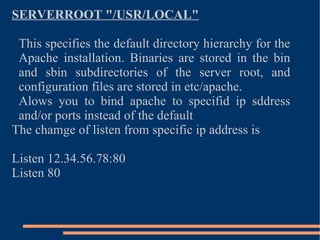 SERVERROOT "/USR/LOCAL" This specifies the default directory hierarchy for the Apache installation. Binaries are stored in the bin and sbin subdirectories of the server root, and configuration files are stored in etc/apache. Alows you to bind apache to specifid ip sddress and/or ports instead of the default  The chamge of listen from specific ip address is Listen 12.34.56.78:80 Listen 80 