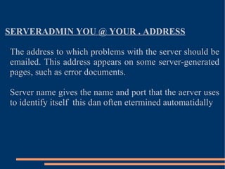 SERVERADMIN YOU @ YOUR . ADDRESS The address to which problems with the server should be emailed. This address appears on some server-generated pages, such as error documents. Server name gives the name and port that the aerver uses to identify itself  this dan often etermined automatidally  