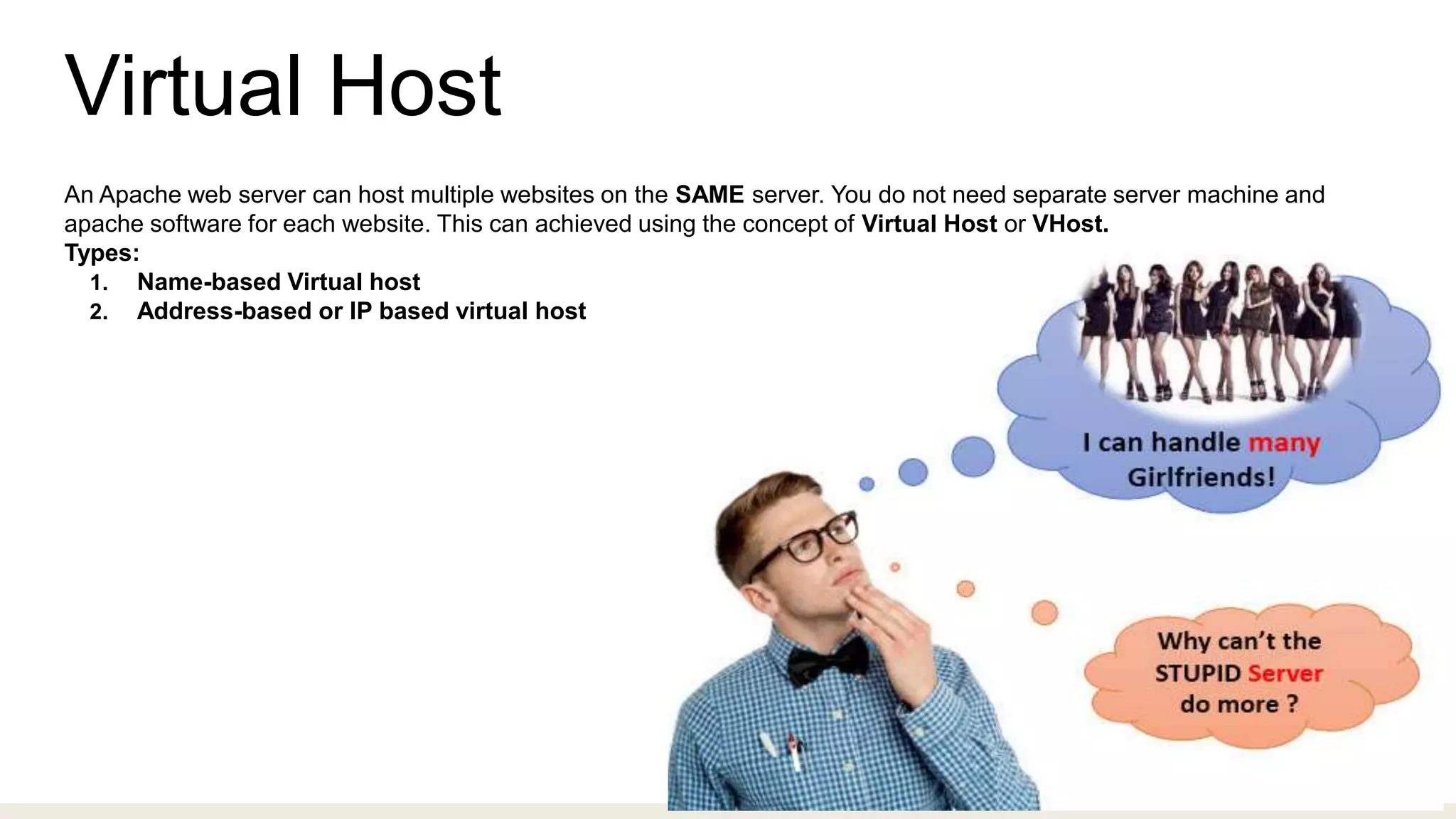 Virtual Host
An Apache web server can host multiple websites on the SAME server. You do not need separate server machine and
apache software for each website. This can achieved using the concept of Virtual Host or VHost.
Types:
1. Name-based Virtual host
2. Address-based or IP based virtual host
 