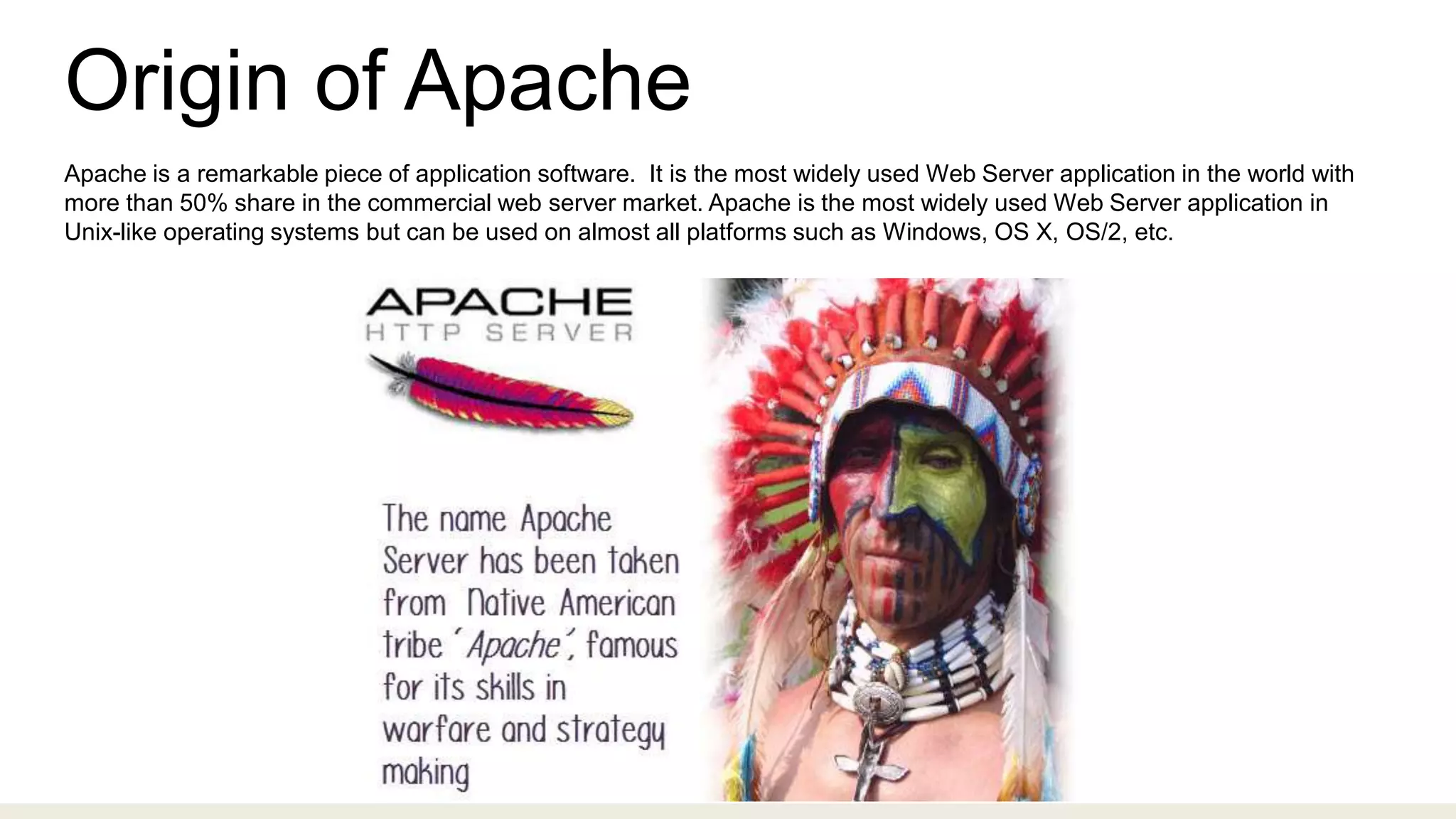 Origin of Apache
Apache is a remarkable piece of application software. It is the most widely used Web Server application in the world with
more than 50% share in the commercial web server market. Apache is the most widely used Web Server application in
Unix-like operating systems but can be used on almost all platforms such as Windows, OS X, OS/2, etc.
 