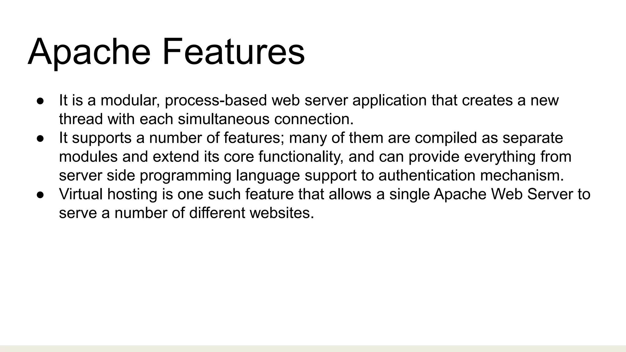 Apache Features
● It is a modular, process-based web server application that creates a new
thread with each simultaneous connection.
● It supports a number of features; many of them are compiled as separate
modules and extend its core functionality, and can provide everything from
server side programming language support to authentication mechanism.
● Virtual hosting is one such feature that allows a single Apache Web Server to
serve a number of different websites.
 