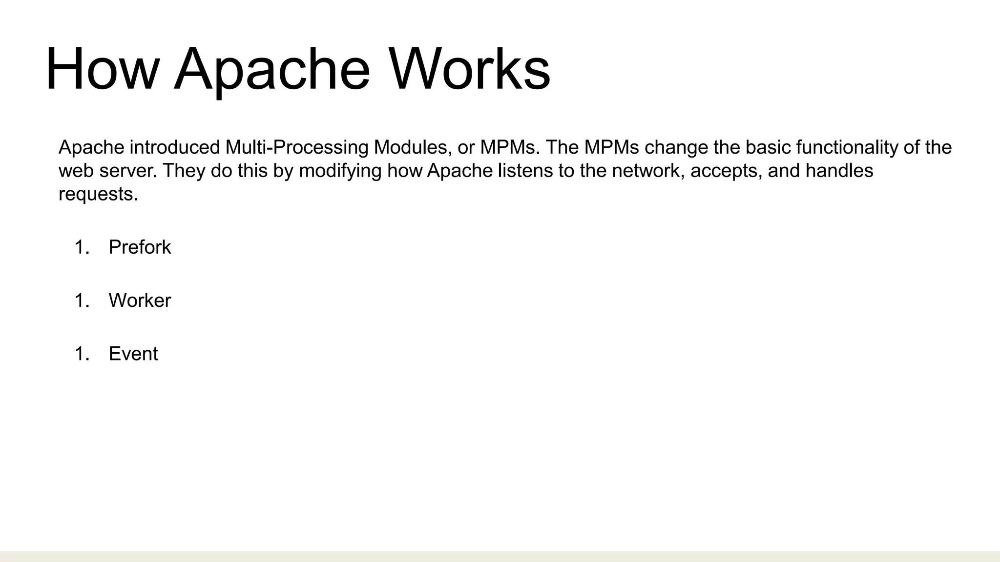 How Apache Works
Apache introduced Multi-Processing Modules, or MPMs. The MPMs change the basic functionality of the
web server. They do this by modifying how Apache listens to the network, accepts, and handles
requests.
1. Prefork
1. Worker
1. Event
 