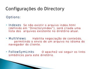 Options:

   Indexes: Se não existir o arquivo index.html
    (definido em “DirectoryIndex”), será criada uma
    lista dos arquivos existente no diretório atual.

   MultiViews:    Habilita negociação de conteúdo,
       permitindo o envio de um arquivo no idioma do
    navegador do cliente.

   FollowSymLinks:       O apache2 vai seguir os links
    simbólicos para este diretório .
 