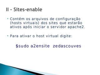    Contém os arquivos de configuração
    (hosts virtuais) dos sites que estarão
    ativos após iniciar o servidor apache2.

   Para ativar o host virtual digite:


       $sudo a2ensite zedascouves
 