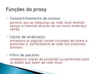    Compartilhamento de acesso:
    permite que as máquinas da rede local tenham
    acesso a internet através de um único endereço
    válido.

   Cache de endereços:
    armazena as páginas recém visitadas de forma a
    aumentar a performance da rede nos próximos
    acessos.

   Filtro de pacotes:
    estabelece regras de proibição ou permissão para
    os dados que saem da rede local.
 