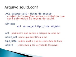ACL access lists – listas de acesso
 contém informações sobre o conteúdo que
 será submetido às regras do squid.

Sintaxe:
           acl   nome_acl tipo_lista objeto

acl   parâmetro que define a criação de uma acl

nome_acl nome que identifica a acl
tipo_lista indica qual o tipo de conteúdo da lista
objeto      conteúdo a ser verificado (arquivo)
 