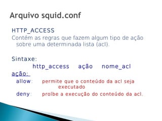 HTTP_ACCESS
Contém as regras que fazem algum tipo de ação
 sobre uma determinada lista (acl).

Sintaxe:
        http_access     ação    nome_acl
ação:
 allow :   permite que o conteúdo da acl seja
                 executado
 deny :    proíbe a execução do conteúdo da acl.
 