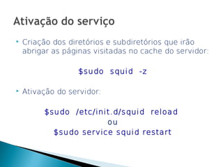    Criação dos diretórios e subdiretórios que irão
    abrigar as páginas visitadas no cache do servidor:

                   $sudo squid -z

   Ativação do servidor:

         $sudo /etc/init.d/squid reload
                       ou
           $sudo service squid restart
 