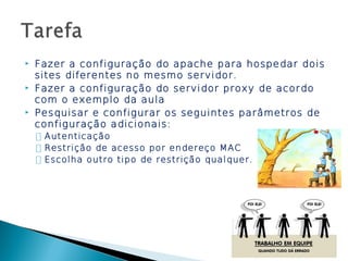    Fazer a configuração do apache para hospedar dois
    sites diferentes no mesmo servidor.
   Fazer a configuração do servidor proxy de acordo
    com o exemplo da aula
   Pesquisar e configurar os seguintes parâmetros de
    configuração adicionais:
    ◦ Autenticação
    ◦ Restrição de acesso por endereço MAC
    ◦ Escolha outro tipo de restrição qualquer.
 