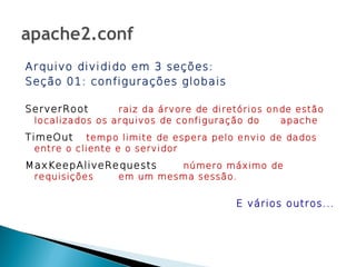 Arquivo dividido em 3 seções:
Seção 01: configurações globais

ServerRoot       raiz da árvore de diretórios onde estão
 localizados os arquivos de configuração do     apache
TimeOut    tempo limite de espera pelo envio de dados
 entre o cliente e o servidor
MaxKeepAliveRequests      número máximo de
 requisições     em um mesma sessão.


                                       E vários outros...
 