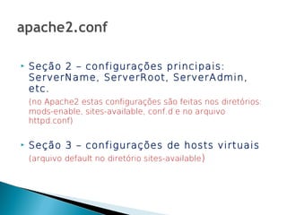    Seção 2 – configurações principais:
    ServerName, ServerRoot, ServerAdmin,
    etc.
    (no Apache2 estas configurações são feitas nos diretórios:
    mods-enable, sites-available, conf.d e no arquivo
    httpd.conf)

   Seção 3 – configurações de hosts virtuais
    (arquivo default no diretório sites-available)
 