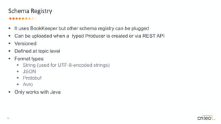 13 •
 It uses BookKeeper but other schema registry can be plugged
 Can be uploaded when a typed Producer is created or via REST API
 Versioned
 Defined at topic level
 Format types:
 String (used for UTF-8-encoded strings)
 JSON
 Protobuf
 Avro
 Only works with Java
Schema Registry
 