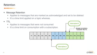 16 •
 Message Retention
 Applies to messages that are marked as acknowledged and set to be deleted
 It’s a time limit applied on a topic whereas.
 TTL
 Applies to messages that were not consumed
 It’s a time limit on consumption with a subscription.
Retention
 
