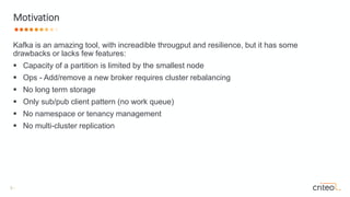 3 •
Kafka is an amazing tool, with increadible througput and resilience, but it has some
drawbacks or lacks few features:
 Capacity of a partition is limited by the smallest node
 Ops - Add/remove a new broker requires cluster rebalancing
 No long term storage
 Only sub/pub client pattern (no work queue)
 No namespace or tenancy management
 No multi-cluster replication
Motivation
 