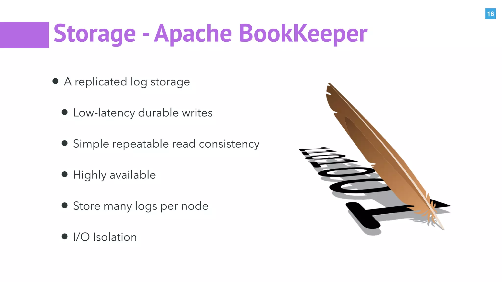 16
Storage -Apache BookKeeper
• A replicated log storage
• Low-latency durable writes
• Simple repeatable read consistency
• Highly available
• Store many logs per node
• I/O Isolation
 
