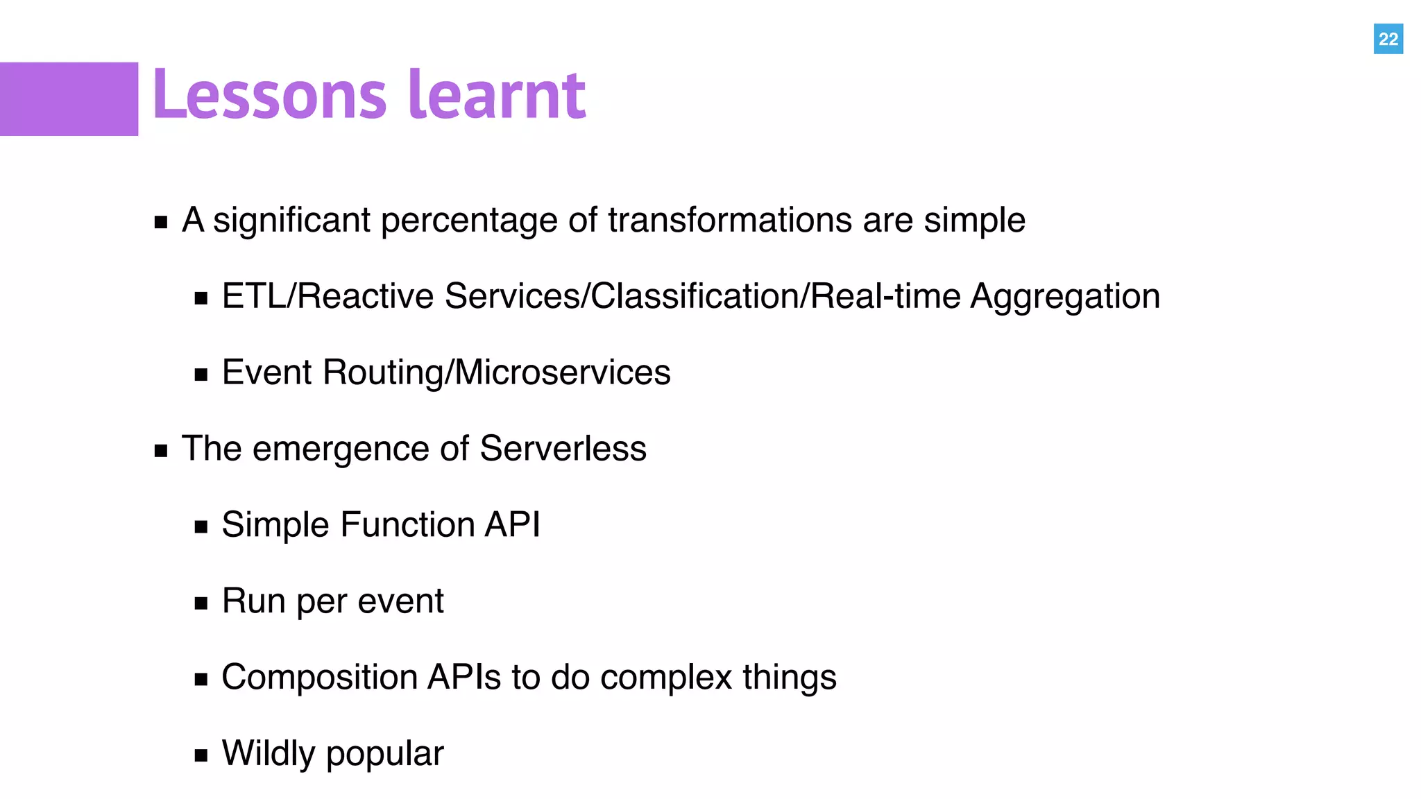 22
Lessons learnt
A signiﬁcant percentage of transformations are simple
ETL/Reactive Services/Classiﬁcation/Real-time Aggregation
Event Routing/Microservices
The emergence of Serverless
Simple Function API
Run per event
Composition APIs to do complex things
Wildly popular
 