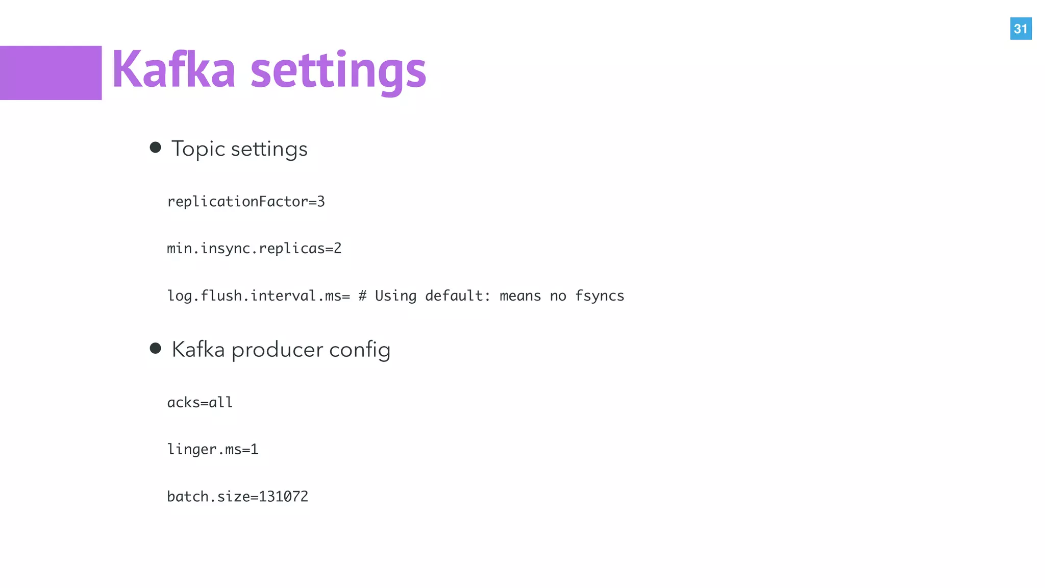 31
Kafka settings
• Topic settings
replicationFactor=3
min.insync.replicas=2
log.flush.interval.ms= # Using default: means no fsyncs
• Kafka producer conﬁg
acks=all
linger.ms=1
batch.size=131072
 