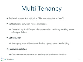 Multi-Tenancy
• Authentication / Authorization / Namespaces / Admin APIs
• I/O Isolations between writes and reads
• Provided by BookKeeper - Ensure readers draining backlog won’t
affect publishers
• Soft isolation
• Storage quotas — ﬂow-control — back-pressure — rate limiting
• Hardware isolation
• Constrain some tenants on a subset of brokers or bookies
21
 