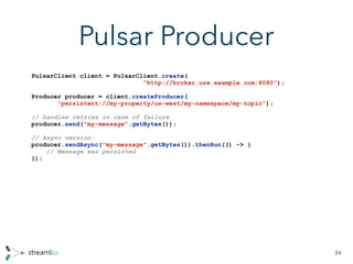 Pulsar Producer
24
PulsarClient client = PulsarClient.create(
“http://broker.usw.example.com:8080”);
Producer producer = client.createProducer(
“persistent://my-property/us-west/my-namespace/my-topic”);
// handles retries in case of failure
producer.send("my-message".getBytes());
// Async version:
producer.sendAsync("my-message".getBytes()).thenRun(() -> {
// Message was persisted
});
 