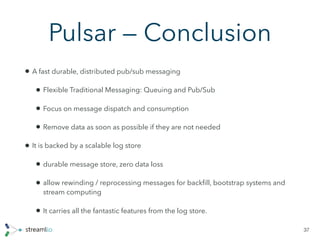 Pulsar — Conclusion
• A fast durable, distributed pub/sub messaging
• Flexible Traditional Messaging: Queuing and Pub/Sub
• Focus on message dispatch and consumption
• Remove data as soon as possible if they are not needed
• It is backed by a scalable log store
• durable message store, zero data loss
• allow rewinding / reprocessing messages for backﬁll, bootstrap systems and
stream computing
• It carries all the fantastic features from the log store.
37
 