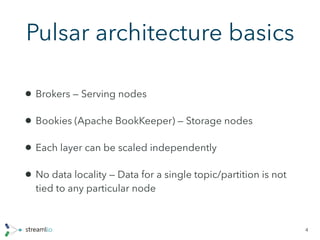 Pulsar architecture basics
4
• Brokers — Serving nodes
• Bookies (Apache BookKeeper) — Storage nodes
• Each layer can be scaled independently
• No data locality — Data for a single topic/partition is not
tied to any particular node
 