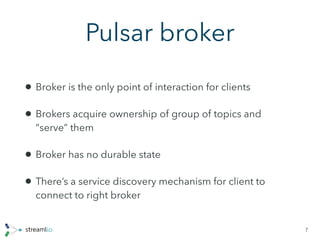 Pulsar broker
• Broker is the only point of interaction for clients
• Brokers acquire ownership of group of topics and
“serve” them
• Broker has no durable state
• There’s a service discovery mechanism for client to
connect to right broker
7
 