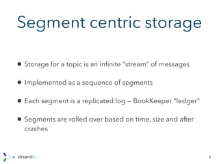 Segment centric storage
• Storage for a topic is an inﬁnite “stream” of messages
• Implemented as a sequence of segments
• Each segment is a replicated log — BookKeeper “ledger”
• Segments are rolled over based on time, size and after
crashes
9
 