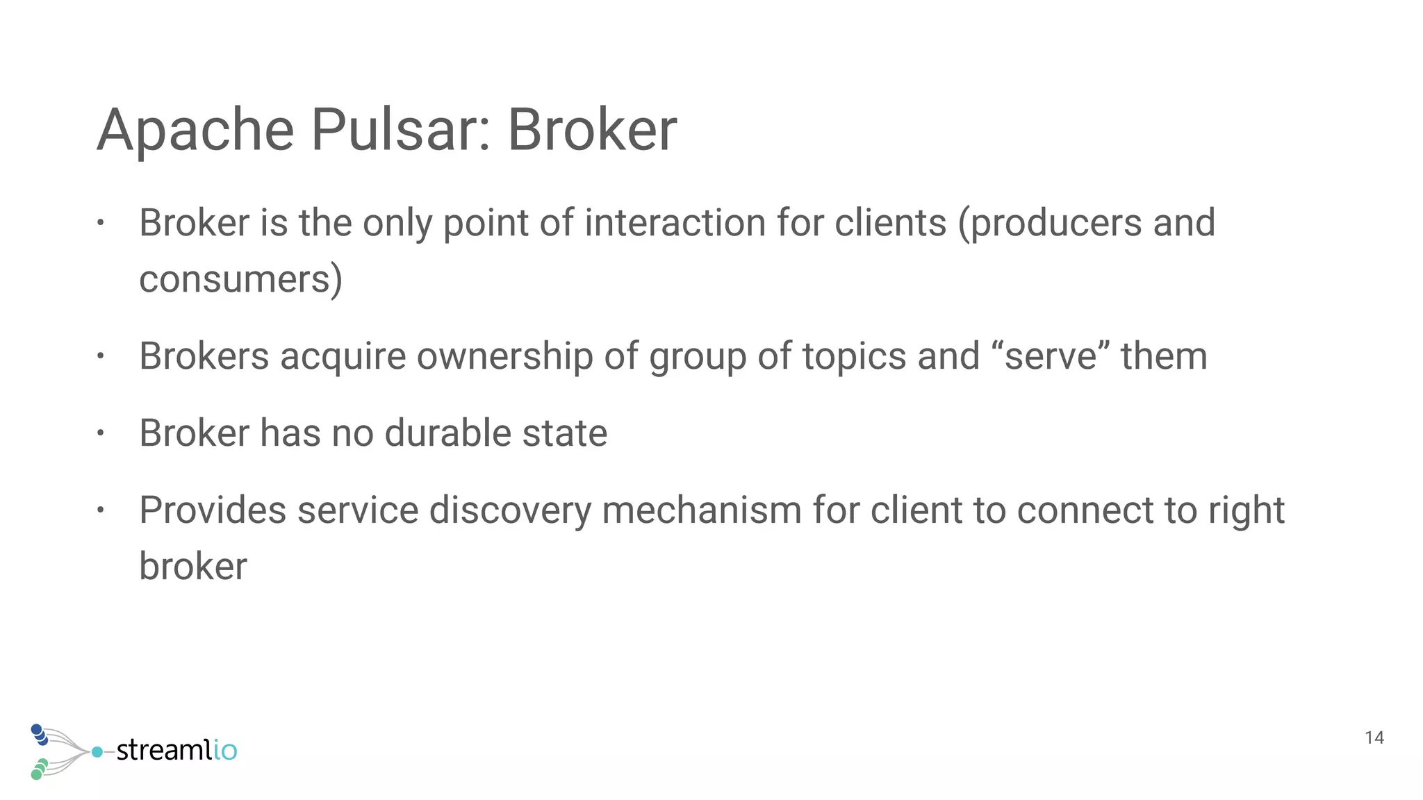 • Broker is the only point of interaction for clients (producers and
consumers)
• Brokers acquire ownership of group of topics and “serve” them
• Broker has no durable state
• Provides service discovery mechanism for client to connect to right
broker
Apache Pulsar: Broker
!14
 